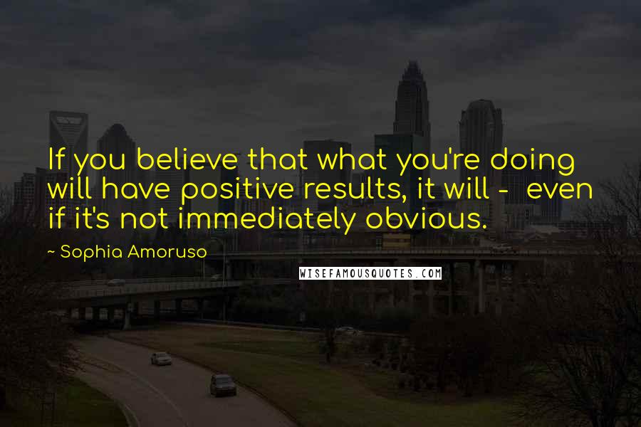 Sophia Amoruso Quotes: If you believe that what you're doing will have positive results, it will -  even if it's not immediately obvious.