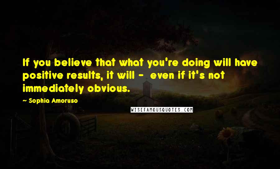 Sophia Amoruso Quotes: If you believe that what you're doing will have positive results, it will -  even if it's not immediately obvious.