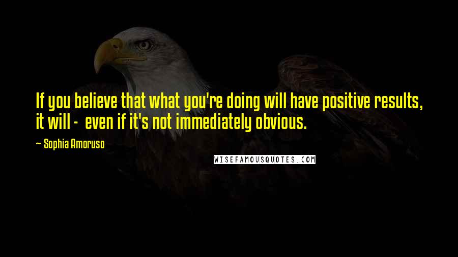 Sophia Amoruso Quotes: If you believe that what you're doing will have positive results, it will -  even if it's not immediately obvious.