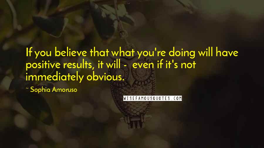 Sophia Amoruso Quotes: If you believe that what you're doing will have positive results, it will -  even if it's not immediately obvious.