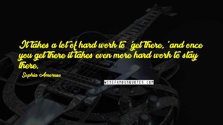 Sophia Amoruso Quotes: It takes a lot of hard work to 'get there,' and once you get there it takes even more hard work to stay there.