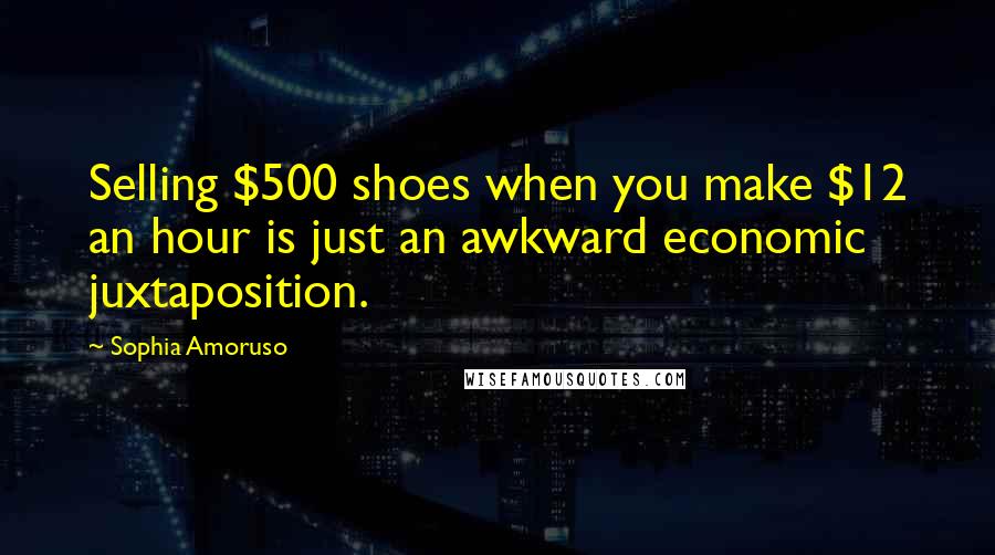 Sophia Amoruso Quotes: Selling $500 shoes when you make $12 an hour is just an awkward economic juxtaposition.
