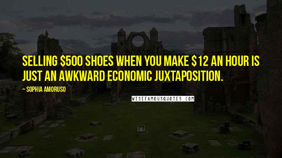 Sophia Amoruso Quotes: Selling $500 shoes when you make $12 an hour is just an awkward economic juxtaposition.