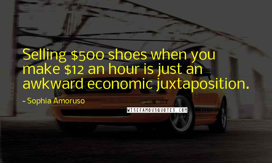 Sophia Amoruso Quotes: Selling $500 shoes when you make $12 an hour is just an awkward economic juxtaposition.