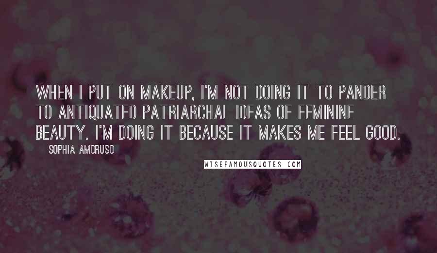 Sophia Amoruso Quotes: When I put on makeup, I'm not doing it to pander to antiquated patriarchal ideas of feminine beauty. I'm doing it because it makes me feel good.