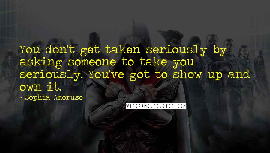 Sophia Amoruso Quotes: You don't get taken seriously by asking someone to take you seriously. You've got to show up and own it.