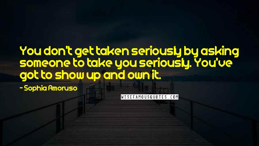 Sophia Amoruso Quotes: You don't get taken seriously by asking someone to take you seriously. You've got to show up and own it.