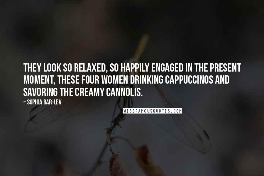 Sophia Bar-Lev Quotes: They look so relaxed, so happily engaged in the present moment, these four women drinking cappuccinos and savoring the creamy cannolis.