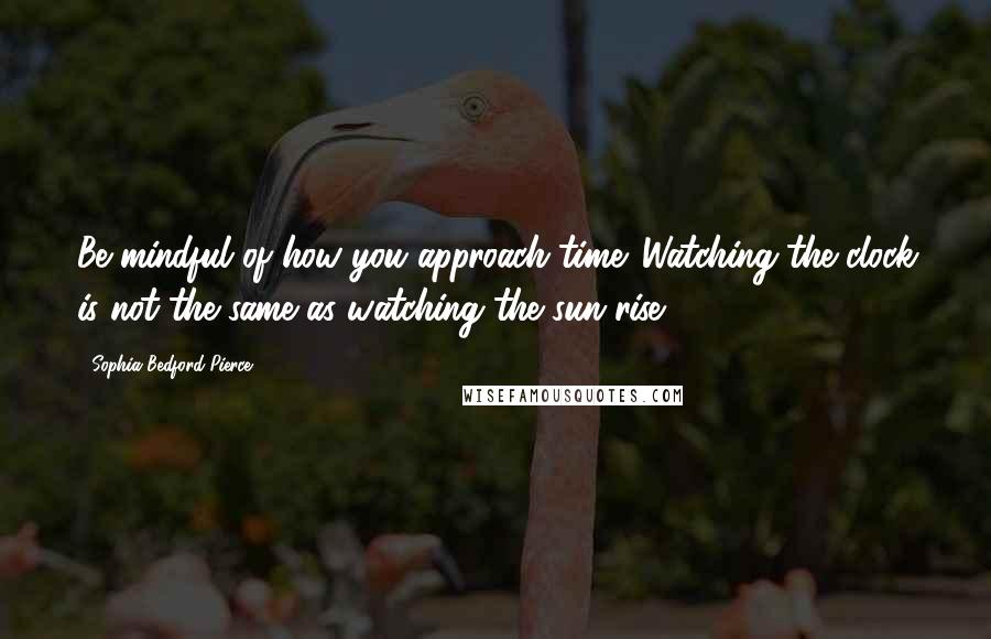 Sophia Bedford-Pierce Quotes: Be mindful of how you approach time. Watching the clock is not the same as watching the sun rise.