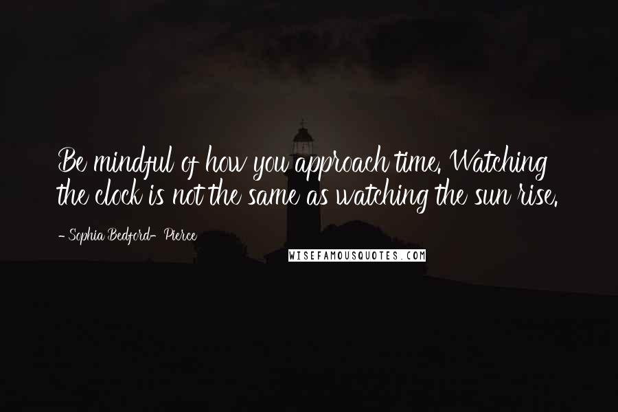 Sophia Bedford-Pierce Quotes: Be mindful of how you approach time. Watching the clock is not the same as watching the sun rise.