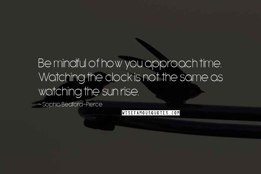 Sophia Bedford-Pierce Quotes: Be mindful of how you approach time. Watching the clock is not the same as watching the sun rise.