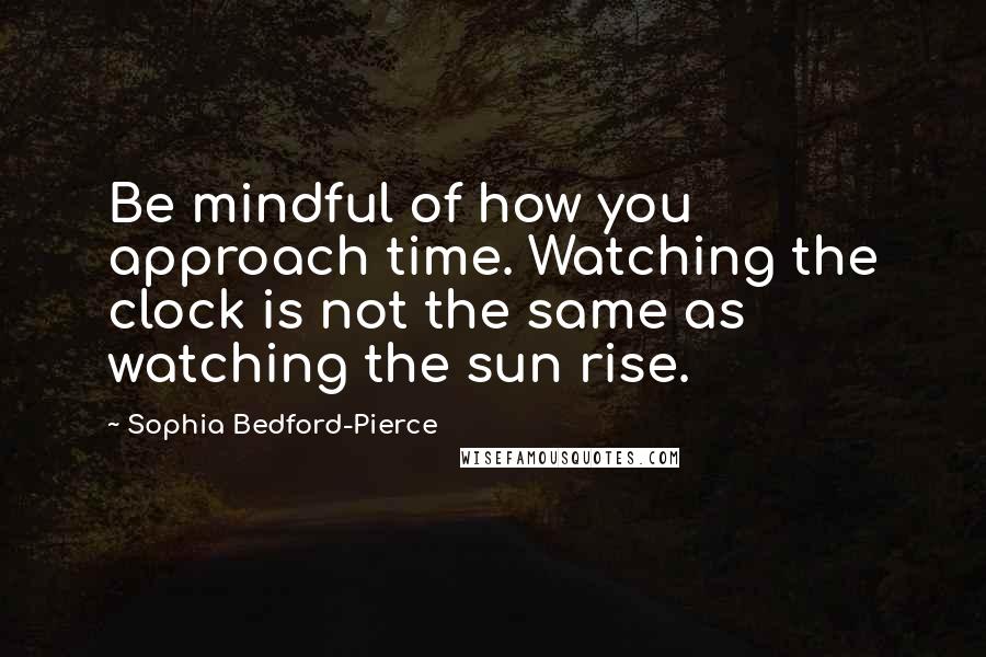 Sophia Bedford-Pierce Quotes: Be mindful of how you approach time. Watching the clock is not the same as watching the sun rise.