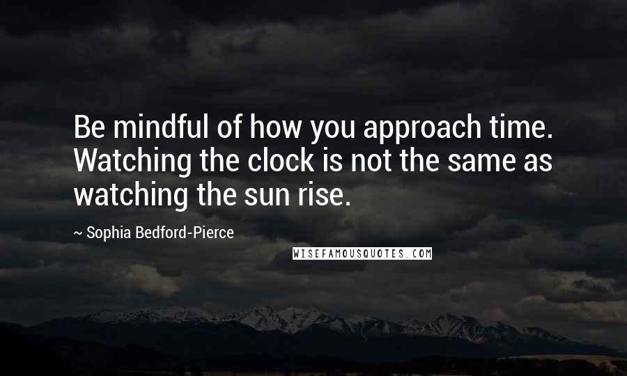 Sophia Bedford-Pierce Quotes: Be mindful of how you approach time. Watching the clock is not the same as watching the sun rise.