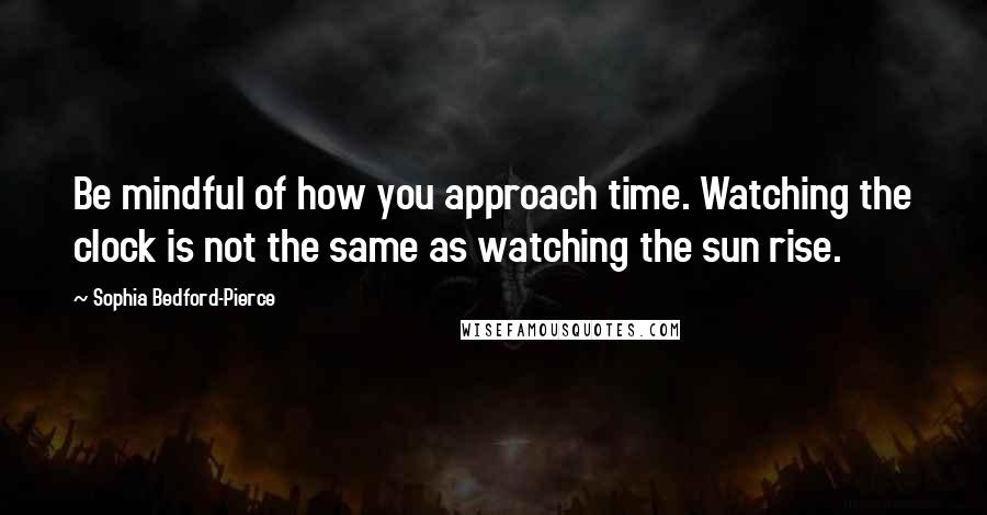 Sophia Bedford-Pierce Quotes: Be mindful of how you approach time. Watching the clock is not the same as watching the sun rise.