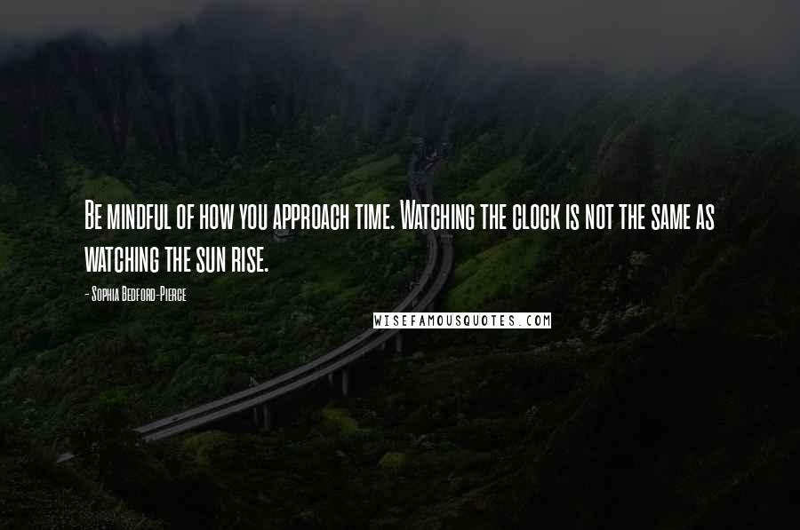 Sophia Bedford-Pierce Quotes: Be mindful of how you approach time. Watching the clock is not the same as watching the sun rise.