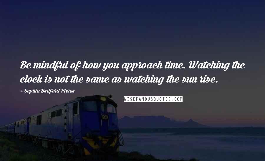 Sophia Bedford-Pierce Quotes: Be mindful of how you approach time. Watching the clock is not the same as watching the sun rise.