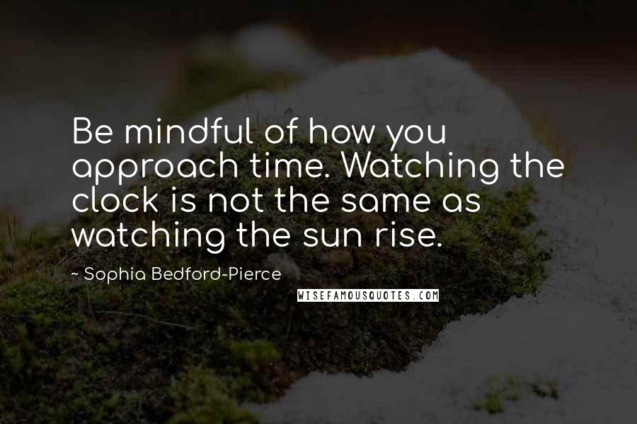 Sophia Bedford-Pierce Quotes: Be mindful of how you approach time. Watching the clock is not the same as watching the sun rise.