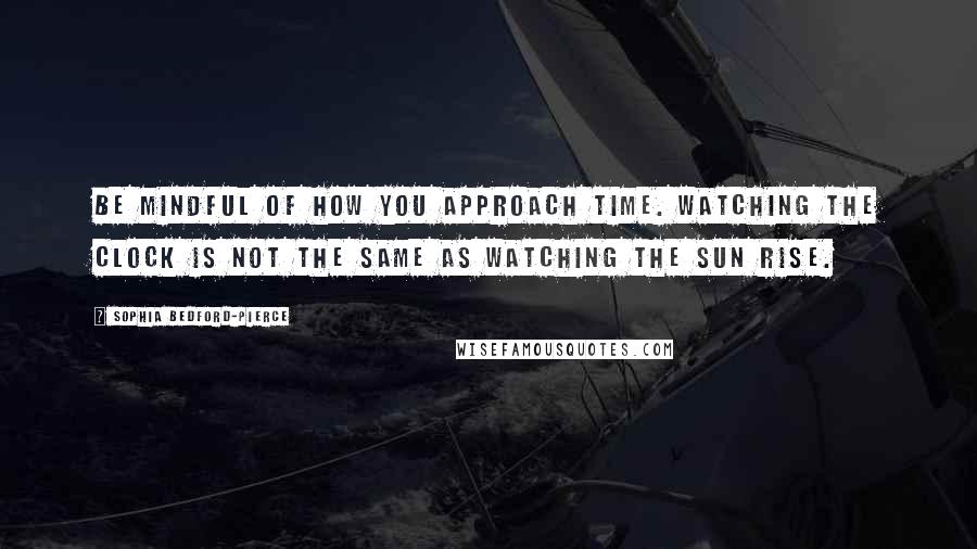 Sophia Bedford-Pierce Quotes: Be mindful of how you approach time. Watching the clock is not the same as watching the sun rise.