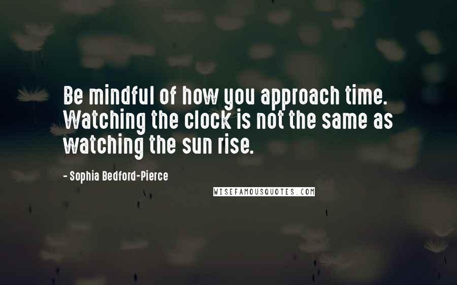 Sophia Bedford-Pierce Quotes: Be mindful of how you approach time. Watching the clock is not the same as watching the sun rise.