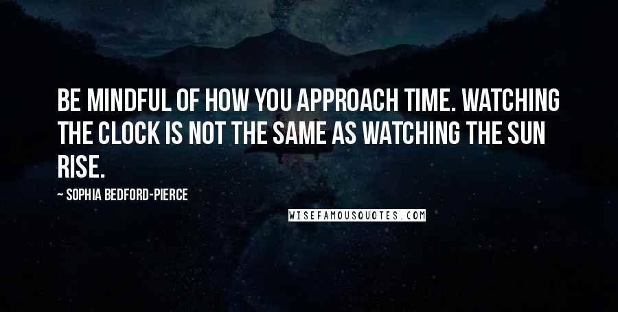 Sophia Bedford-Pierce Quotes: Be mindful of how you approach time. Watching the clock is not the same as watching the sun rise.