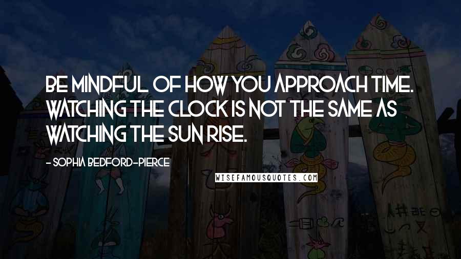 Sophia Bedford-Pierce Quotes: Be mindful of how you approach time. Watching the clock is not the same as watching the sun rise.