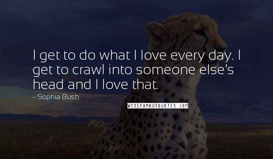 Sophia Bush Quotes: I get to do what I love every day. I get to crawl into someone else's head and I love that.