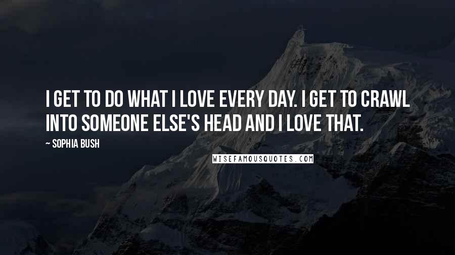 Sophia Bush Quotes: I get to do what I love every day. I get to crawl into someone else's head and I love that.