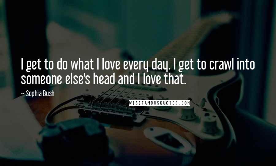 Sophia Bush Quotes: I get to do what I love every day. I get to crawl into someone else's head and I love that.