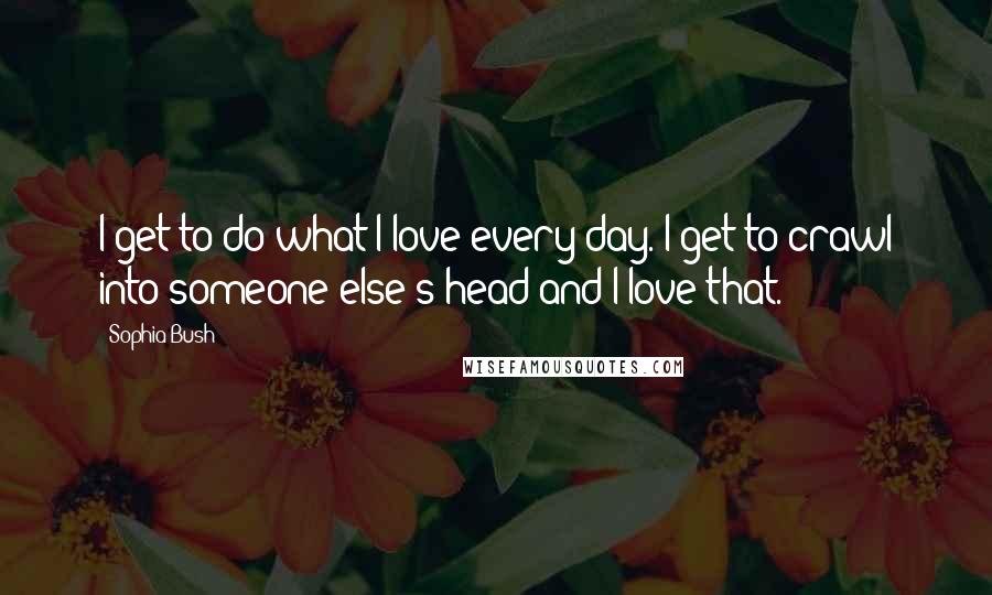 Sophia Bush Quotes: I get to do what I love every day. I get to crawl into someone else's head and I love that.