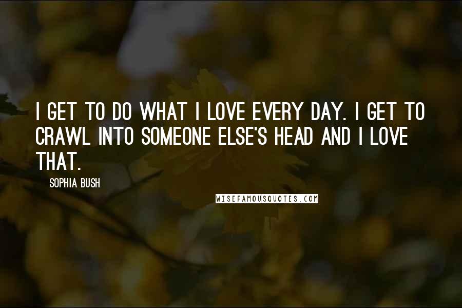 Sophia Bush Quotes: I get to do what I love every day. I get to crawl into someone else's head and I love that.