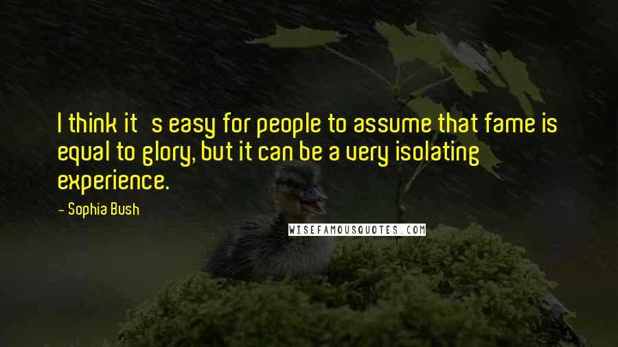Sophia Bush Quotes: I think it's easy for people to assume that fame is equal to glory, but it can be a very isolating experience.