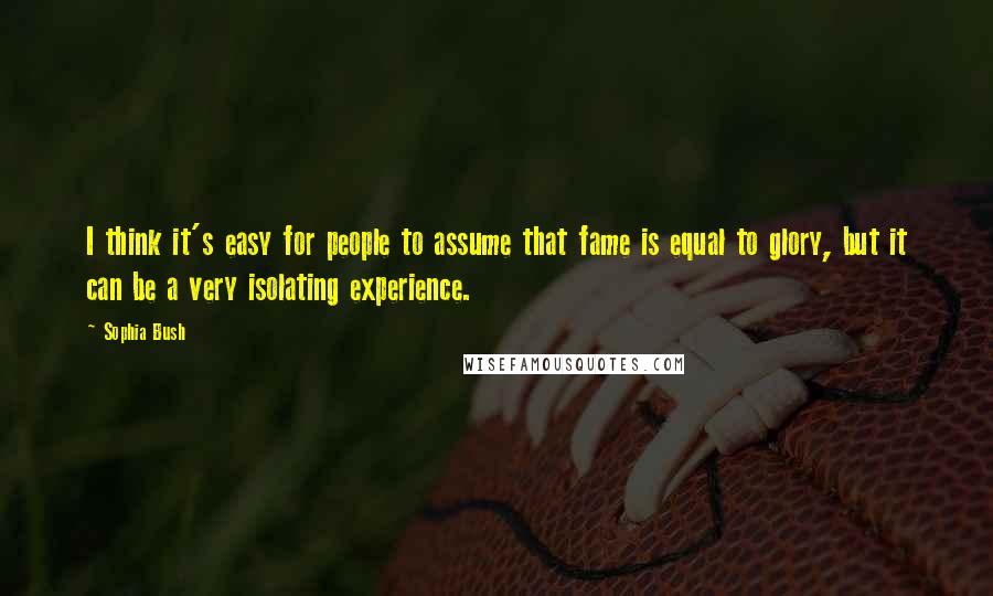 Sophia Bush Quotes: I think it's easy for people to assume that fame is equal to glory, but it can be a very isolating experience.