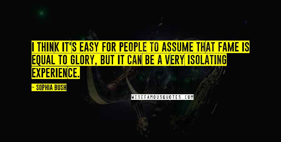 Sophia Bush Quotes: I think it's easy for people to assume that fame is equal to glory, but it can be a very isolating experience.