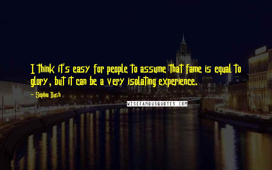 Sophia Bush Quotes: I think it's easy for people to assume that fame is equal to glory, but it can be a very isolating experience.