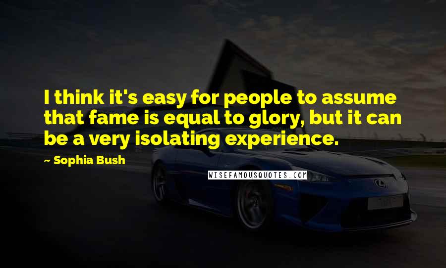 Sophia Bush Quotes: I think it's easy for people to assume that fame is equal to glory, but it can be a very isolating experience.