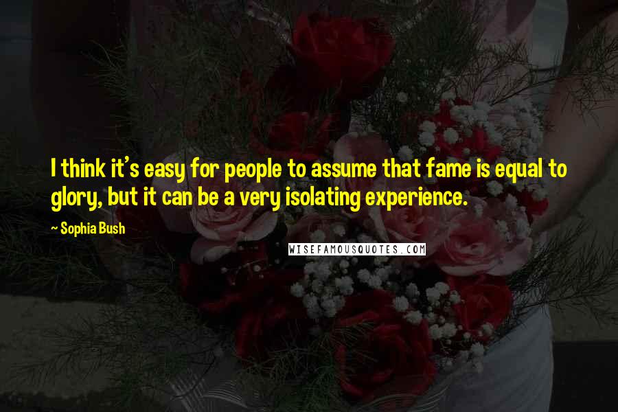 Sophia Bush Quotes: I think it's easy for people to assume that fame is equal to glory, but it can be a very isolating experience.