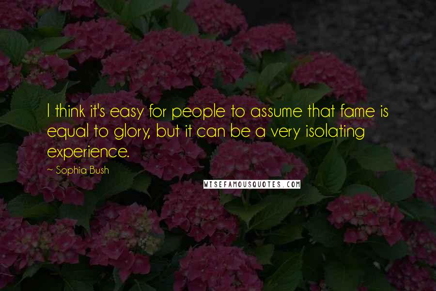 Sophia Bush Quotes: I think it's easy for people to assume that fame is equal to glory, but it can be a very isolating experience.