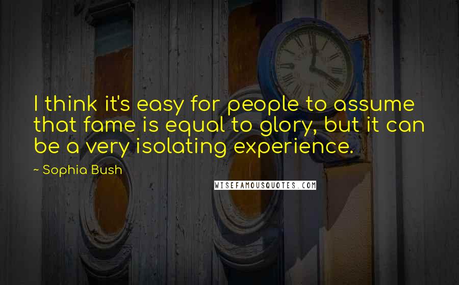 Sophia Bush Quotes: I think it's easy for people to assume that fame is equal to glory, but it can be a very isolating experience.