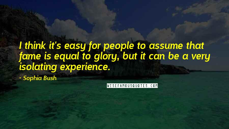 Sophia Bush Quotes: I think it's easy for people to assume that fame is equal to glory, but it can be a very isolating experience.