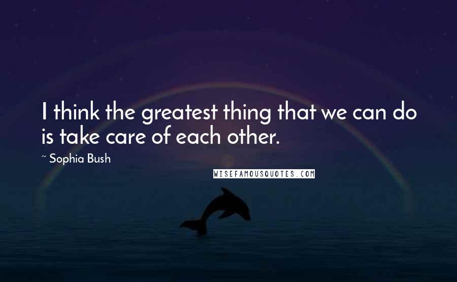 Sophia Bush Quotes: I think the greatest thing that we can do is take care of each other.