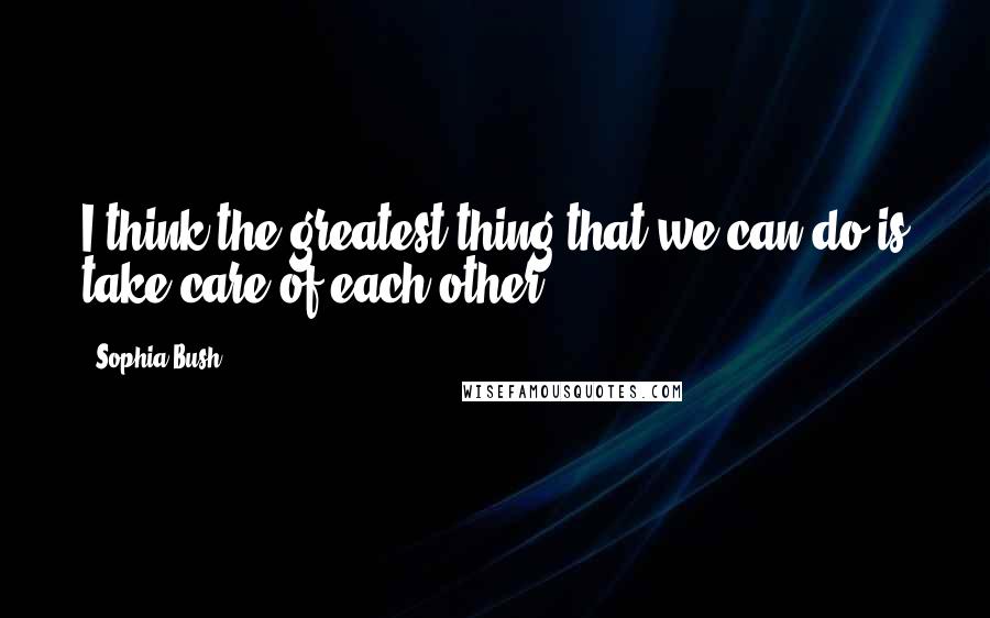 Sophia Bush Quotes: I think the greatest thing that we can do is take care of each other.