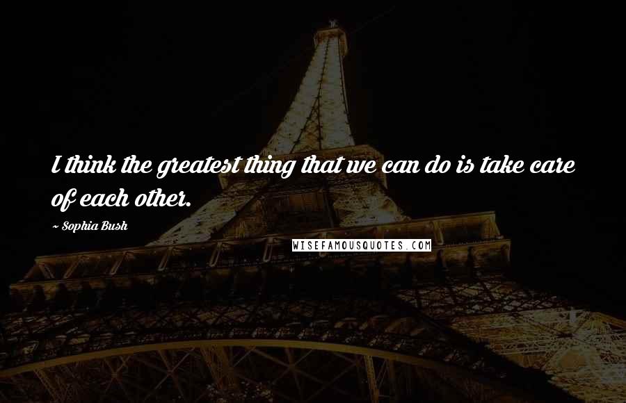 Sophia Bush Quotes: I think the greatest thing that we can do is take care of each other.