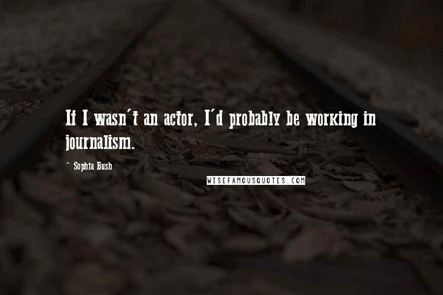 Sophia Bush Quotes: If I wasn't an actor, I'd probably be working in journalism.