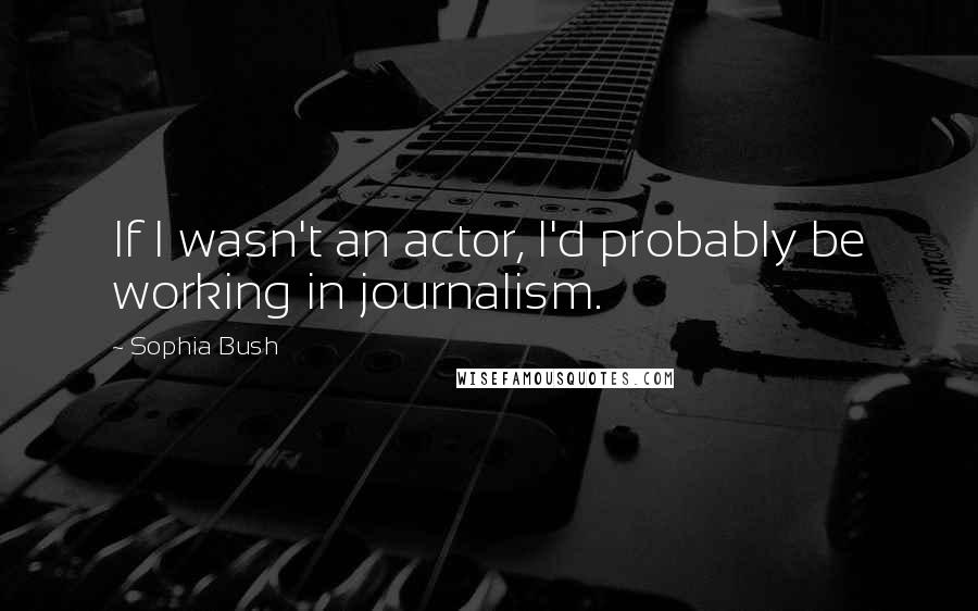 Sophia Bush Quotes: If I wasn't an actor, I'd probably be working in journalism.