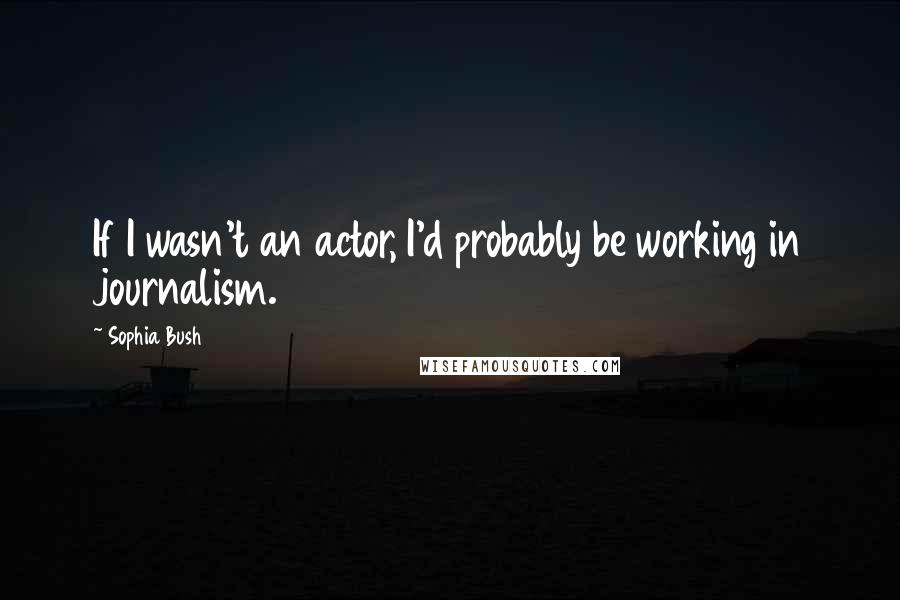 Sophia Bush Quotes: If I wasn't an actor, I'd probably be working in journalism.