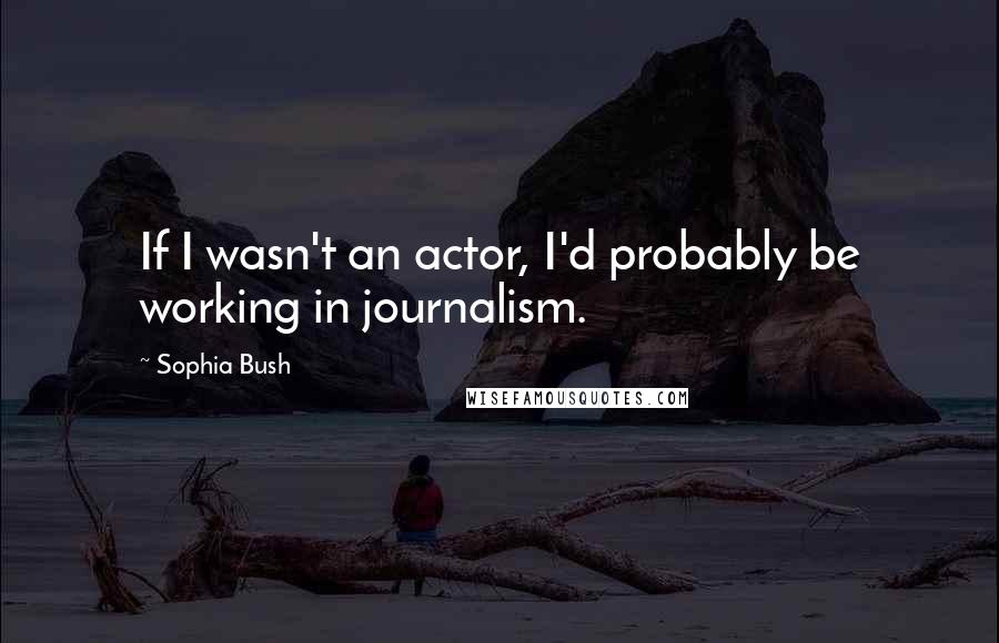 Sophia Bush Quotes: If I wasn't an actor, I'd probably be working in journalism.