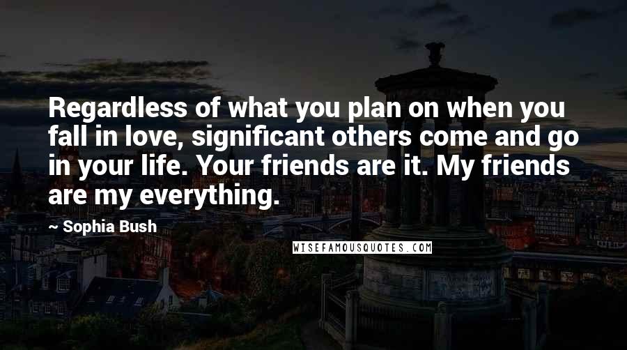 Sophia Bush Quotes: Regardless of what you plan on when you fall in love, significant others come and go in your life. Your friends are it. My friends are my everything.