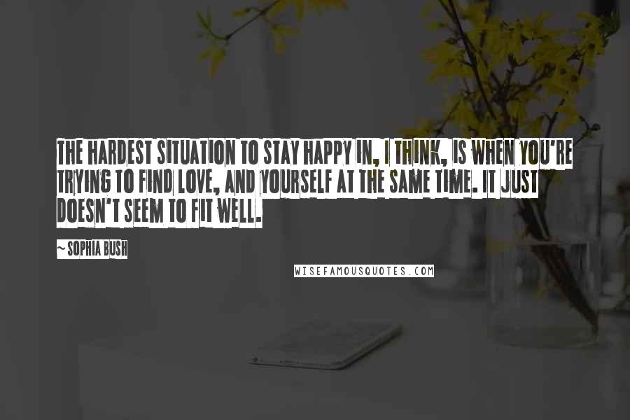 Sophia Bush Quotes: The hardest situation to stay happy in, I think, is when you're trying to find love, and yourself at the same time. It just doesn't seem to fit well.