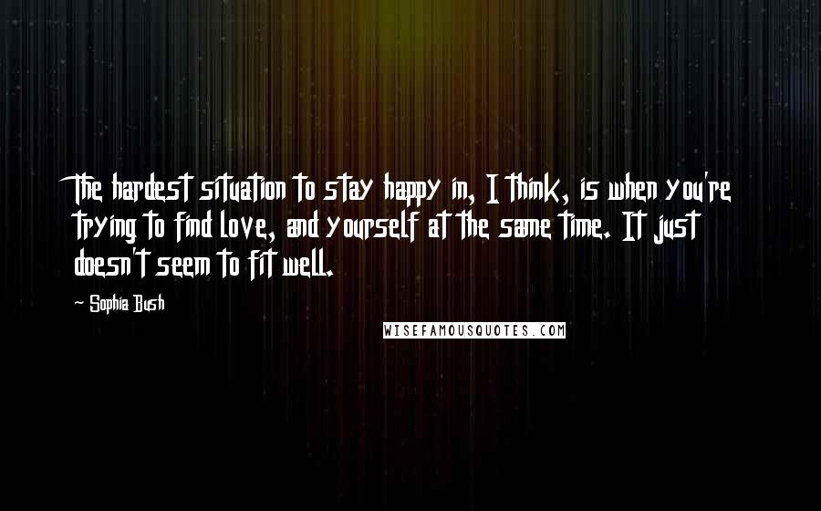 Sophia Bush Quotes: The hardest situation to stay happy in, I think, is when you're trying to find love, and yourself at the same time. It just doesn't seem to fit well.