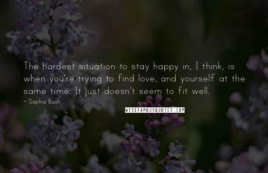 Sophia Bush Quotes: The hardest situation to stay happy in, I think, is when you're trying to find love, and yourself at the same time. It just doesn't seem to fit well.